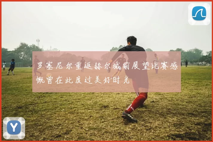 罗塞尼尔重返赫尔城前展望比赛感慨曾在此度过美好时光