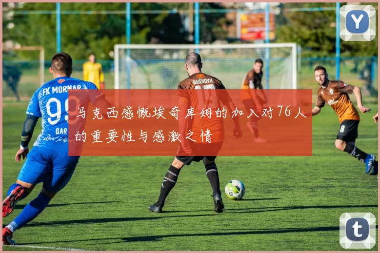 马克西感慨埃奇库姆的加入对76人的重要性与感激之情