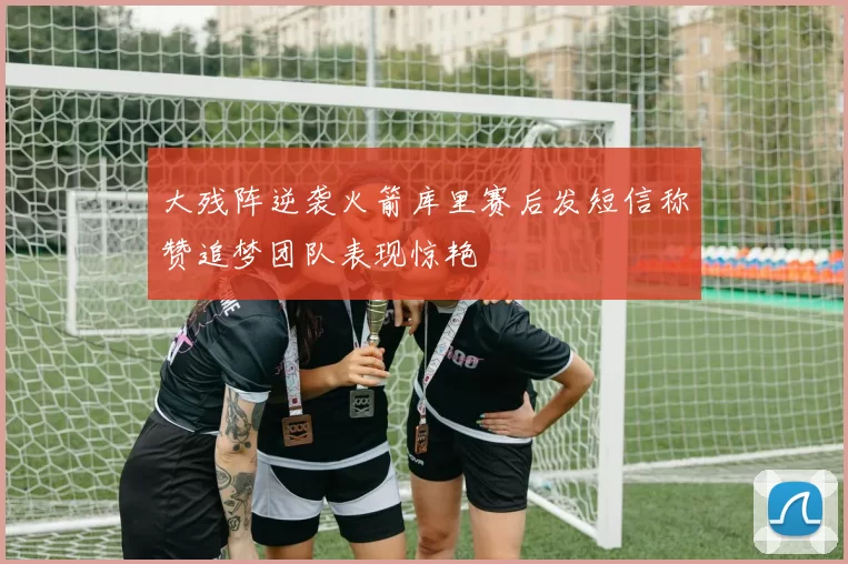 大残阵逆袭火箭库里赛后发短信称赞追梦团队表现惊艳