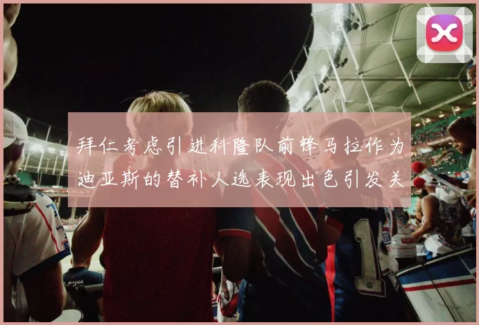 拜仁考虑引进科隆队前锋马拉作为迪亚斯的替补人选表现出色引发关注