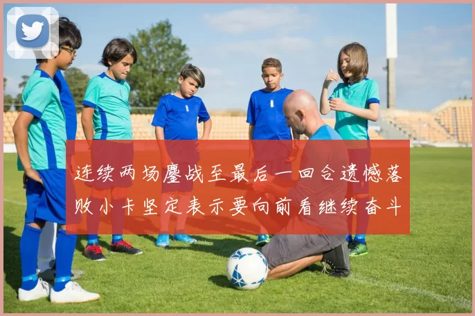 连续两场鏖战至最后一回合遗憾落败小卡坚定表示要向前看继续奋斗