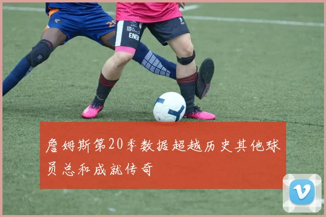 詹姆斯第20季数据超越历史其他球员总和成就传奇