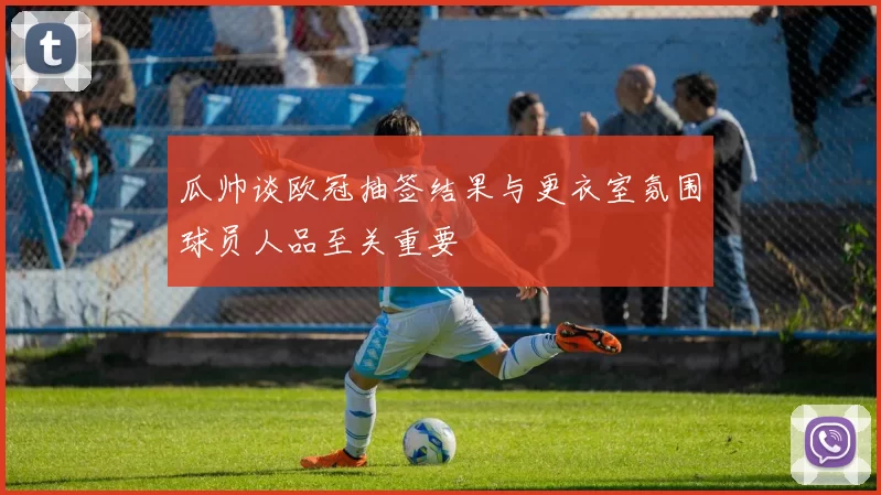 瓜帅谈欧冠抽签结果与更衣室氛围球员人品至关重要