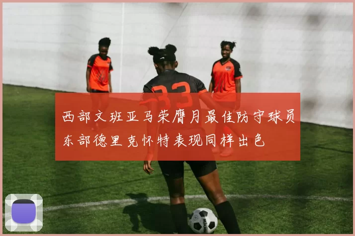西部文班亚马荣膺月最佳防守球员东部德里克怀特表现同样出色