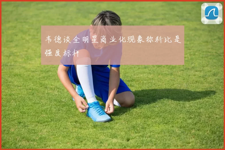 韦德谈全明星商业化现象称科比是强度标杆