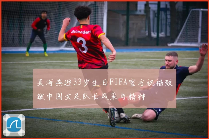 吴海燕迎33岁生日FIFA官方祝福致敬中国女足队长风采与精神
