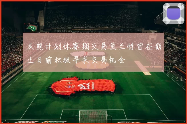 灰熊计划休赛期交易莫兰特曾在截止日前积极寻求交易机会