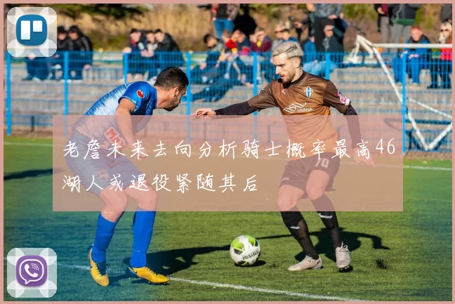 老詹未来去向分析骑士概率最高46湖人或退役紧随其后