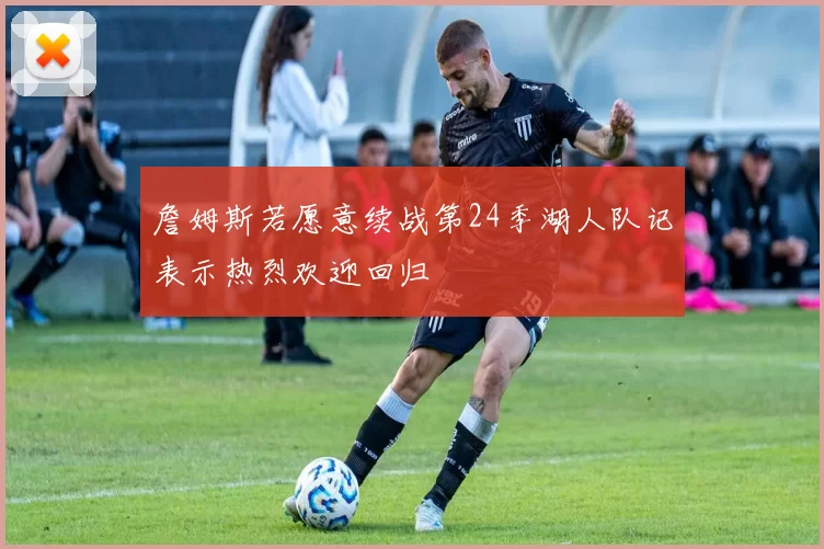詹姆斯若愿意续战第24季湖人队记表示热烈欢迎回归