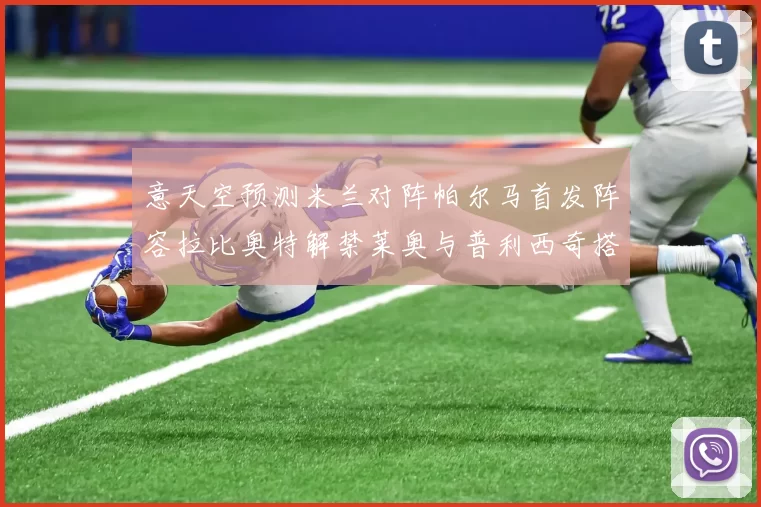 意天空预测米兰对阵帕尔马首发阵容拉比奥特解禁莱奥与普利西奇搭档出战