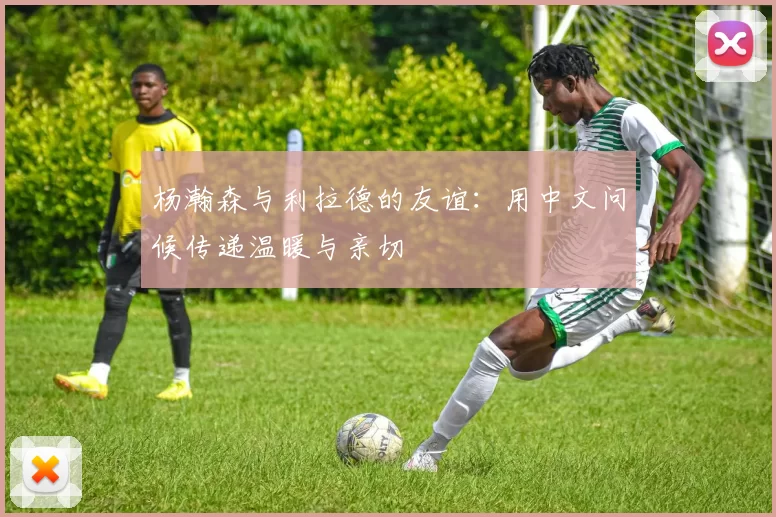 杨瀚森与利拉德的友谊：用中文问候传递温暖与亲切